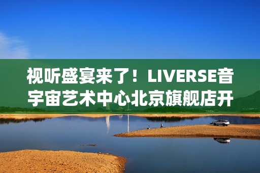 视听盛宴来了！LIVERSE音宇宙艺术中心北京旗舰店开业首演完美呈献(视听盛宴是用来形容什么的)