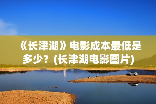 《长津湖》电影成本最低是多少？(长津湖电影图片)