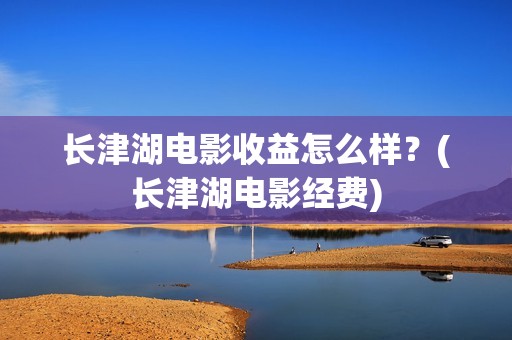 长津湖电影收益怎么样？(长津湖电影经费)