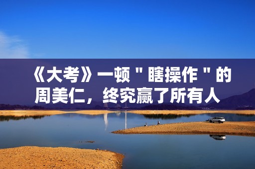 《大考》一顿＂瞎操作＂的周美仁，终究赢了所有人