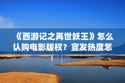 《西游记之再世妖王》怎么认购电影版权？宣发热度怎么样？值得投资吗(西游记之再世妖王高清完整版)