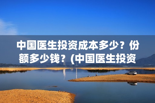 中国医生投资成本多少？份额多少钱？(中国医生投资成功了吗)