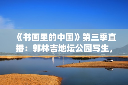 《书画里的中国》第三季直播：郭林吉地坛公园写生，笔墨定格初冬(书画里的中国2021在线)