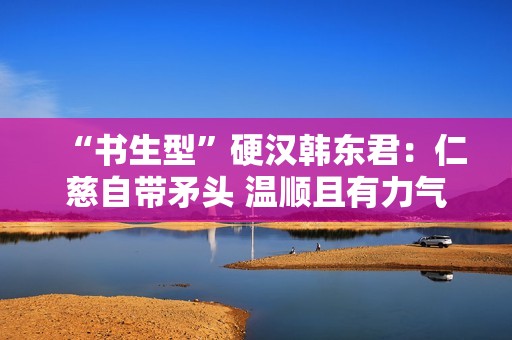 “书生型”硬汉韩东君：仁慈自带矛头 温顺且有力气
