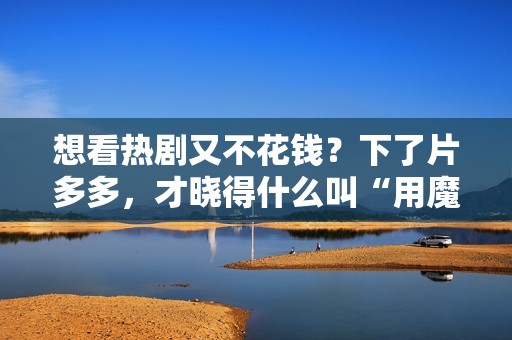 想看热剧又不花钱？下了片多多，才晓得什么叫“用魔法打败魔法”！