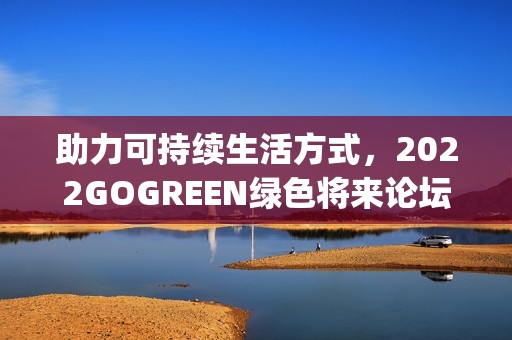 助力可持续生活方式，2022GOGREEN绿色将来论坛&盛典顺遂召开