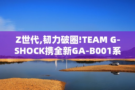 Z世代,韧力破圈!TEAM G-SHOCK携全新GA-B001系列开启虚拟现实世界