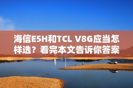 海信E5H和TCL V8G应当怎样选？看完本文告诉你答案
