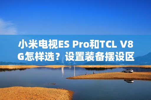 小米电视ES Pro和TCL V8G怎样选？设置装备摆设区分引见和选购建议帮您