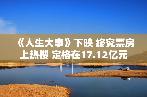 《人生大事》下映 终究票房上热搜 定格在17.12亿元