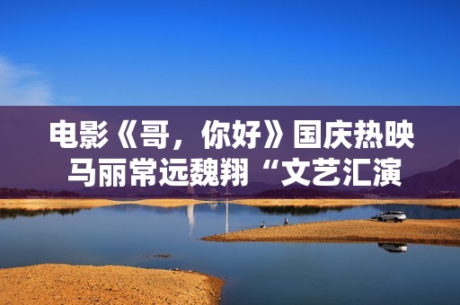 电影《哥，你好》国庆热映 马丽常远魏翔“文艺汇演”逗乐开演