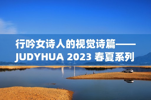 行吟女诗人的视觉诗篇——JUDYHUA 2023 春夏系列上海发布