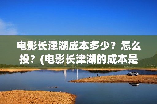 电影长津湖成本多少？怎么投？(电影长津湖的成本是多少?)