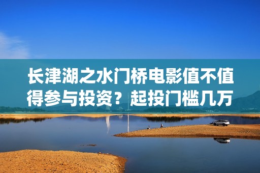 长津湖之水门桥电影值不值得参与投资？起投门槛几万？(长津湖之水门桥票房)