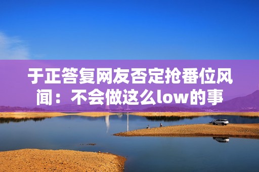 于正答复网友否定抢番位风闻：不会做这么low的事