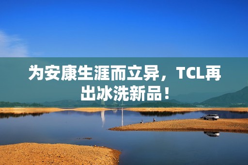 为安康生涯而立异，TCL再出冰洗新品！