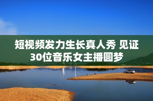 短视频发力生长真人秀 见证30位音乐女主播圆梦