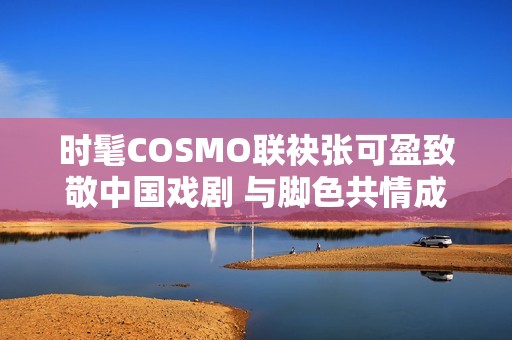 时髦COSMO联袂张可盈致敬中国戏剧 与脚色共情成青年戏剧人代表