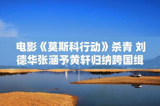 电影《莫斯科行动》杀青 刘德华张涵予黄轩归纳跨国缉匪