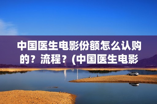中国医生电影份额怎么认购的？流程？(中国医生电影大致内容)