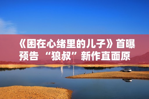 《困在心绪里的儿子》首曝预告 “狼叔”新作直面原生家庭之痛 