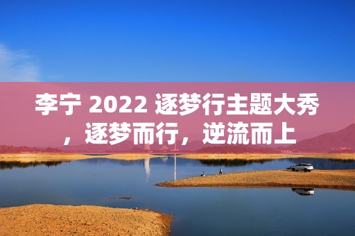李宁 2022 逐梦行主题大秀，逐梦而行，逆流而上