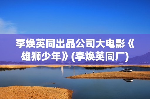 李焕英同出品公司大电影《雄狮少年》(李焕英同厂)