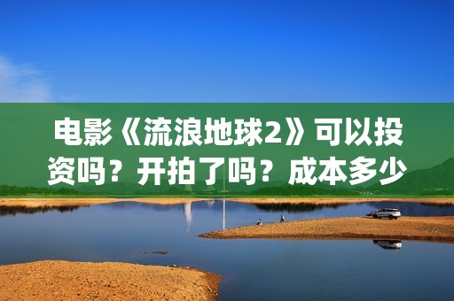 电影《流浪地球2》可以投资吗？开拍了吗？成本多少？(电影《流浪地球》中的父子关系经历了哪些过程?)