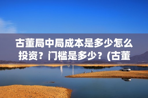 古董局中局成本是多少怎么投资？门槛是多少？(古董局中局是什么类型)