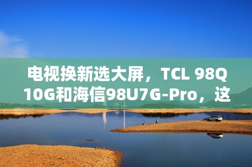 电视换新选大屏，TCL 98Q10G和海信98U7G-Pro，这么选准不吃亏！