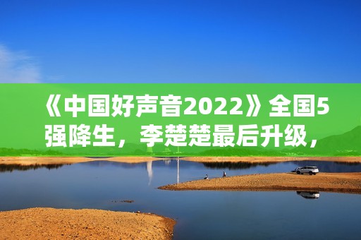 《中国好声音2022》全国5强降生，李楚楚最后升级，周菲戈被淘汰