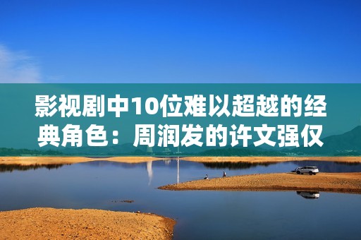 影视剧中10位难以超越的经典角色：周润发的许文强仅排第4