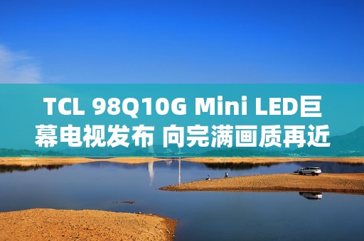 TCL 98Q10G Mini LED巨幕电视发布 向完满画质再近一步