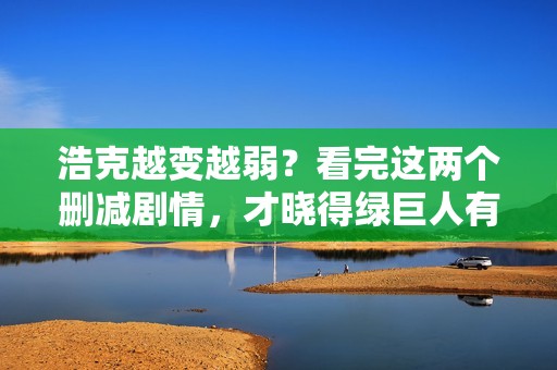 浩克越变越弱？看完这两个删减剧情，才晓得绿巨人有多强