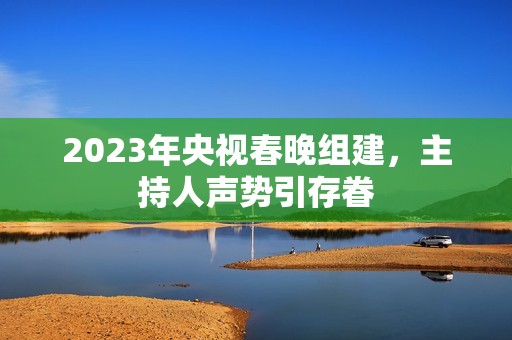 2023年央视春晚组建，主持人声势引存眷