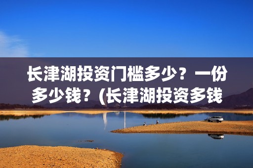 长津湖投资门槛多少？一份多少钱？(长津湖投资多钱)