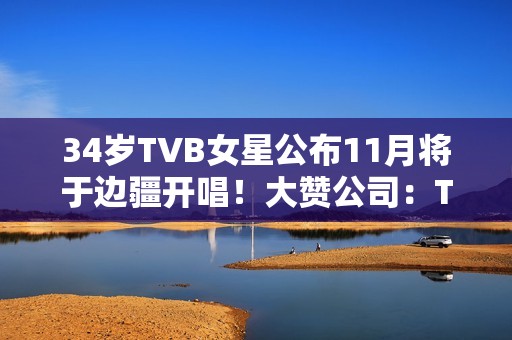 34岁TVB女星公布11月将于边疆开唱！大赞公司：TVB对我异常友爱