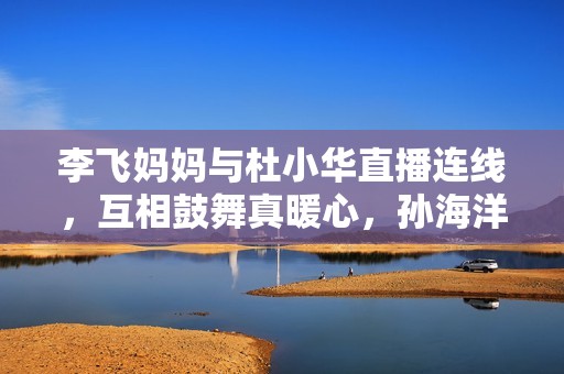 李飞妈妈与杜小华直播连线，互相鼓舞真暖心，孙海洋女儿孙悦出版