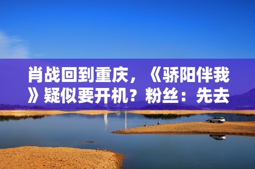 肖战回到重庆，《骄阳伴我》疑似要开机？粉丝：先去看看坚果吧