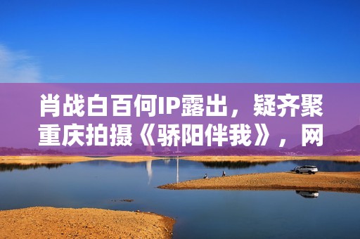 肖战白百何IP露出，疑齐聚重庆拍摄《骄阳伴我》，网友：等待住了