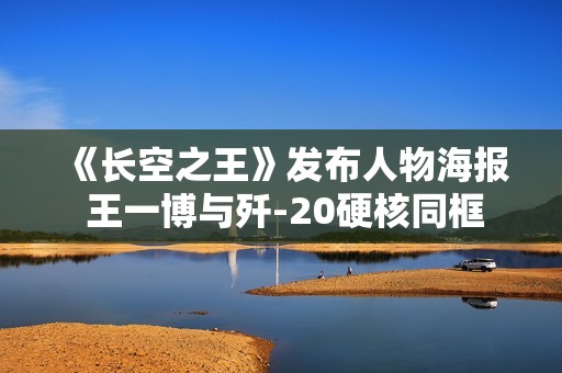 《长空之王》发布人物海报 王一博与歼-20硬核同框