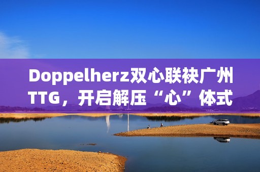 Doppelherz双心联袂广州TTG，开启解压“心”体式格局，配合探究安康均衡新生活