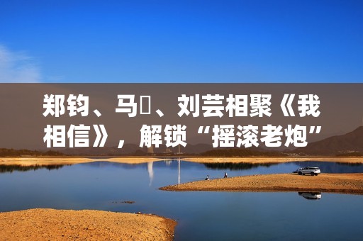 郑钧、马頔、刘芸相聚《我相信》，解锁“摇滚老炮”另一面