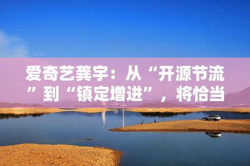 爱奇艺龚宇：从“开源节流”到“镇定增进”，将恰当加大内容和市场投入