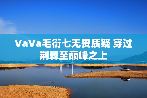 VaVa毛衍七无畏质疑 穿过荆棘至巅峰之上