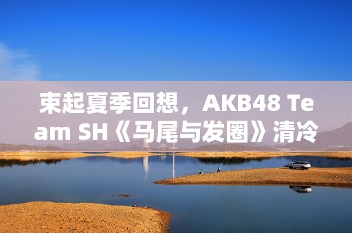 束起夏季回想，AKB48 Team SH《马尾与发圈》清冷上线！