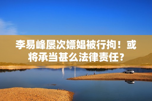李易峰屡次嫖娼被行拘！或将承当甚么法律责任？