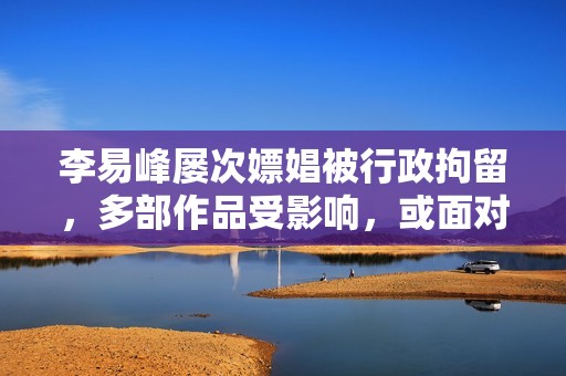 李易峰屡次嫖娼被行政拘留，多部作品受影响，或面对高额索赔