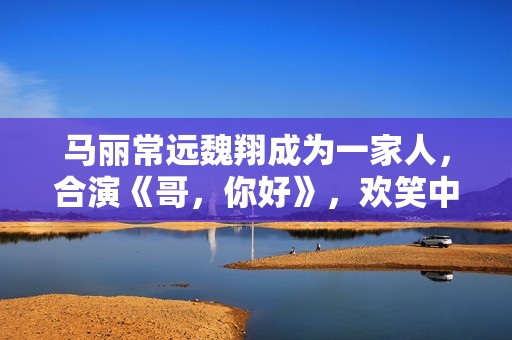 马丽常远魏翔成为一家人，合演《哥，你好》，欢笑中学会爱和生长