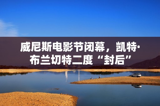 威尼斯电影节闭幕，凯特·布兰切特二度“封后”